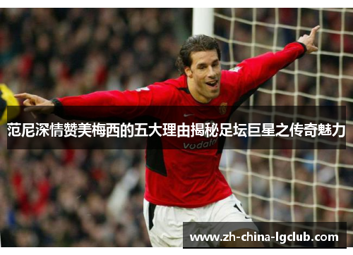 范尼深情赞美梅西的五大理由揭秘足坛巨星之传奇魅力