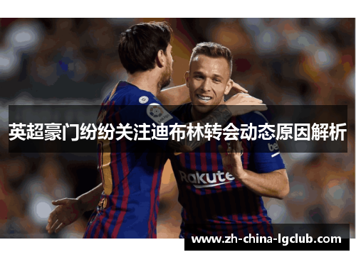 英超豪门纷纷关注迪布林转会动态原因解析