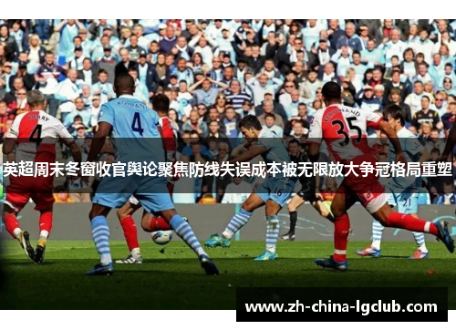 英超周末冬窗收官舆论聚焦防线失误成本被无限放大争冠格局重塑