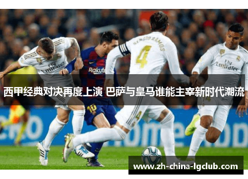 西甲经典对决再度上演 巴萨与皇马谁能主宰新时代潮流
