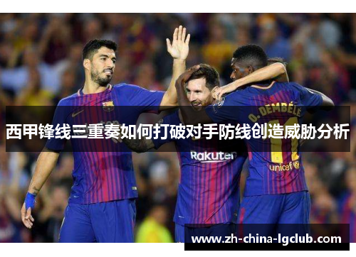 西甲锋线三重奏如何打破对手防线创造威胁分析