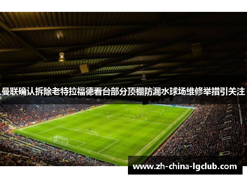 曼联确认拆除老特拉福德看台部分顶棚防漏水球场维修举措引关注