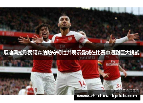 瓜迪奥拉称赞阿森纳防守韧性并表示曼城在比赛中遇到巨大挑战 瓜迪奥拉称赞阿森纳防守韧性并表示曼城在比赛中遇到巨大挑战