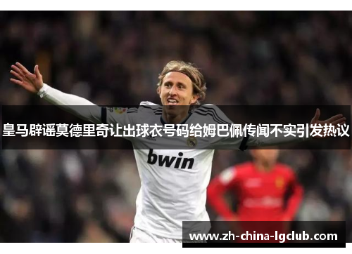 皇马辟谣莫德里奇让出球衣号码给姆巴佩传闻不实引发热议